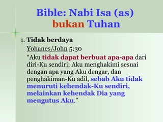 Bible: Nabi Isa (as)  bukan  Tuhan 1.  Tidak berdaya Yohanes/John  5:30  “ Aku  tidak dapat berbuat apa-apa  dari diri-Ku sendiri; Aku menghakimi sesuai dengan apa yang Aku dengar, dan penghakiman-Ku adil,  sebab Aku tidak menuruti kehendak-Ku sendiri, melainkan kehendak Dia yang mengutus Aku .”  