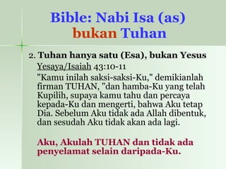 Bible: Nabi Isa (as)  bukan  Tuhan 2.  Tuhan hanya satu (Esa), bukan Yesus Yesaya/Isaiah  43:10-11   "Kamu inilah saksi-saksi-Ku," demikianlah firman TUHAN, "dan hamba-Ku yang telah Kupilih, supaya kamu tahu dan percaya kepada-Ku dan mengerti, bahwa Aku tetap Dia. Sebelum Aku tidak ada Allah dibentuk, dan sesudah Aku tidak akan ada lagi. Aku, Akulah TUHAN dan tidak ada penyelamat selain daripada-Ku.  