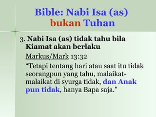 Bible: Nabi Isa (as)  bukan  Tuhan 3.  Nabi Isa (as) tidak tahu bila Kiamat akan berlaku Markus/Mark  13:32  “ Tetapi tentang hari atau saat itu tidak seorangpun yang tahu, malaikat-malaikat di syurga tidak,  dan Anak pun tidak , hanya Bapa saja."  