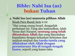 Bible: Nabi Isa (as)  bukan  Tuhan 4.  Nabi Isa (as) manusia pilihan Allah Kisah Para Rasul/Acts  2:22 “ Hai orang-orang Israel, dengarlah perkataan ini: Yang aku maksudkan, ialah Yesus dari Nazaret,  seorang yang telah ditentukan Allah  dan yang dinyatakan kepadamu dengan kekuatan-kekuatan dan mujizat-mujizat dan  tanda-tanda yang dilakukan oleh Allah dengan perantaraan Dia di tengah-tengah kamu , seperti yang kamu tahu. 