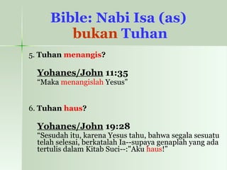 Bible: Nabi Isa (as)  bukan  Tuhan 5.  Tuhan  menangis ? Yohanes/John  11:35   “ Maka  menangislah  Yesus” 6.  Tuhan  haus ? Yohanes/John  19:28   “ Sesudah itu, karena Yesus tahu, bahwa segala sesuatu telah selesai, berkatalah Ia--supaya genaplah yang ada tertulis dalam Kitab Suci--:"Aku  haus !” 