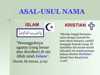 ASAL-USUL NAMA   ISLAM “ Sesungguhnya agama (yang benar dan diredhai) di sisi Allah ialah  Islam ”. (Surah Ali-Imran, 3:19)   KRISTIAN “ Mereka tinggal bersama-sama dengan jemaah itu satu tahun lamanya, sambil mengajar banyak orang. Di Antiokhia-lah murid-murid ( disciple ) itu untuk pertama kalinya disebut  Kristian ”. (Kisah Para Rasul/Acts 11:26)  