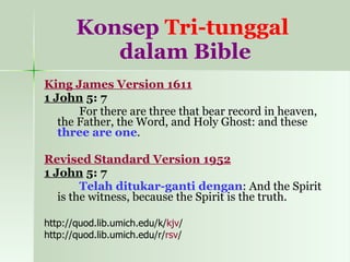 Konsep  Tri-tunggal   dalam Bible King James Version 1611 1 John  5: 7 For there are three that bear record in heaven, the Father, the Word, and Holy Ghost: and these  three are one . Revised Standard Version 1952 1 John  5: 7 Telah ditukar-ganti dengan : And the Spirit is the witness, because the Spirit is the truth. http://quod.lib.umich.edu/k/ kjv / http://quod.lib.umich.edu/r/ rsv / 