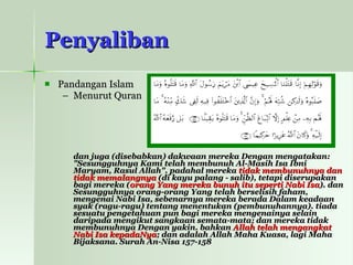 Penyaliban Pandangan Islam Menurut Quran dan juga (disebabkan) dakwaan mereka Dengan mengatakan: "Sesungguhnya Kami telah membunuh Al-Masih Isa Ibni Maryam, Rasul Allah". padahal mereka  tidak membunuhnya dan tidak memalangnya  (di kayu palang - salib), tetapi diserupakan bagi mereka ( orang Yang mereka bunuh itu seperti Nabi Isa ). dan Sesungguhnya orang-orang Yang telah berselisih faham, mengenai Nabi Isa, sebenarnya mereka berada Dalam keadaan syak (ragu-ragu) tentang menentukan (pembunuhannya). tiada sesuatu pengetahuan pun bagi mereka mengenainya selain daripada mengikut sangkaan semata-mata; dan mereka tidak membunuhnya Dengan yakin. bahkan  Allah telah mengangkat Nabi Isa kepadaNya ; dan adalah Allah Maha Kuasa, lagi Maha Bijaksana. Surah An-Nisa 157-158 