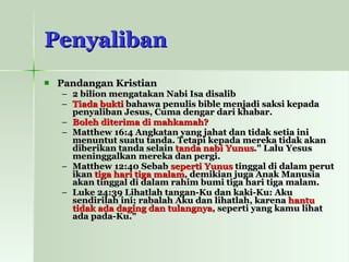 Penyaliban Pandangan Kristian 2 bilion mengatakan Nabi Isa disalib Tiada bukti  bahawa penulis bible menjadi saksi kepada penyaliban  Jesus, Cuma dengar dari khabar. Boleh diterima di mahkamah?   Matthew 16:4 Angkatan yang jahat dan tidak setia ini menuntut suatu tanda. Tetapi kepada mereka tidak akan diberikan tanda selain  tanda nabi Yunus ." Lalu Yesus meninggalkan mereka dan pergi.   Matthew 12:40 Sebab  seperti Yunus  tinggal di dalam perut ikan  tiga hari tiga malam , demikian juga Anak Manusia akan tinggal di dalam rahim bumi tiga hari tiga malam.   Luke 24:39 Lihatlah tangan-Ku dan kaki-Ku: Aku sendirilah ini; rabalah Aku dan lihatlah, karena  hantu tidak ada daging dan tulangnya , seperti yang kamu lihat ada pada-Ku."   