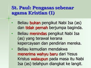 St. Paul: Pengasas sebenar agama Kristian (I) Beliau  bukan  pengikut Nabi Isa (as) dan  tidak pernah  berjumpa baginda. Beliau  menindas  pengikut Nabi Isa (as) yang terawal kerana kepercayaan dan pendirian mereka. Beliau kemudian mendakwa  menerima wahyu baru  dari Yesus Kristus  walaupun  pada masa itu Nabi Isa (as) telahpun diangkat ke langit. 