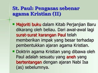 St. Paul: Pengasas sebenar agama Kristian (II) Majoriti buku  dalam Kitab Perjanjian Baru dikarang oleh beliau. Dari awal-awal lagi  surat-surat karangan Paul  telah memberikan impak yang besar terhadap pembentukkan ajaran agama Kristian. Doktrin agama Kristian yang dibawa oleh Paul adalah sesuatu yang  aneh  yang  bertentangan  dengan ajaran Nabi Isa (as) sebelumnya. 