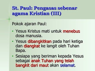 St. Paul: Pengasas sebenar agama Kristian (III) Pokok ajaran Paul: Yesus Kristus mati untuk  menebus  dosa manusia. Yesus  dibangkitkan  pada hari ketiga dan  diangkat  ke langit oleh Tuhan Bapa. Sesiapa yang beriman kepada Yesus sebagai  anak Tuhan yang telah bangkit dari maut  akan  selamat . 