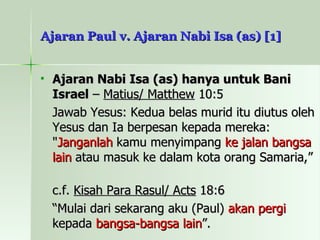 Ajaran Paul v. Ajaran Nabi Isa (as) [1] Ajaran Nabi Isa (as) hanya untuk Bani Israel  –  Matius/ Matthew  10:5 Jawab Yesus: Kedua belas murid itu diutus oleh Yesus dan Ia berpesan kepada mereka: " Janganlah  kamu menyimpang  ke jalan bangsa lain  atau masuk ke dalam kota orang Samaria,” c.f.  Kisah Para Rasul/ Acts  18:6 “ Mulai dari sekarang aku (Paul)  akan pergi  kepada  bangsa-bangsa lain ”.  