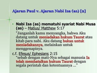 Ajaran Paul v. Ajaran Nabi Isa (as) [2] Nabi Isa (as) mematuhi syariat Nabi Musa (as)  –  Matius/ Matthew  5:17 "Janganlah kamu menyangka, bahwa Aku datang untuk  meniadakan hukum Taurat  atau kitab para nabi. Aku datang  bukan untuk meniadakannya , melainkan untuk menggenapinya . c.f.  Efesus/ Ephesians  2:15 “sebab dengan mati-Nya sebagai manusia  Ia telah membatalkan hukum Taurat  dengan segala perintah dan ketentuannya …”  