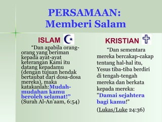 PERSAMAAN:  Memberi Salam ISLAM “ Dan apabila orang-orang yang beriman kepada ayat-ayat keterangan Kami itu datang kepadamu (dengan tujuan hendak bertaubat dari dosa-dosa mereka), maka katakanlah: Mudah-mudahan kamu beroleh selamat!”  (Surah Al-An’aam, 6:54)   KRISTIAN “ Dan sementara mereka bercakap-cakap tentang hal-hal itu, Yesus tiba-tiba berdiri di tengah-tengah mereka dan berkata kepada mereka: " Damai sejahtera bagi kamu !"  ( Lukas/Luke  24:36) 
