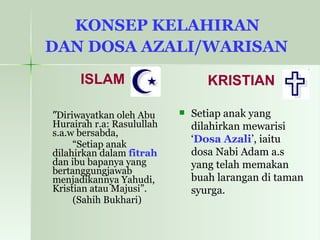 KONSEP KELAHIRAN  DAN DOSA AZALI/WARISAN   ISLAM ” Diriwayatkan oleh Abu Hurairah r.a: Rasulullah s.a.w bersabda,  “ Setiap anak dilahirkan dalam  fitrah  dan ibu bapanya yang bertanggungjawab menjadikannya Yahudi, Kristian atau Majusi”. (Sahih Bukhari)   KRISTIAN Setiap anak yang dilahirkan mewarisi ‘ Dosa Azali ’, iaitu dosa Nabi Adam a.s yang telah memakan buah larangan di taman syurga. 