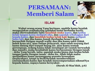 PERSAMAAN:  Memberi Salam ISLAM Wahai orang-orang Yang beriman, apabila kamu hendak mengerjakan sembahyang (padahal kamu berhadas kecil), maka (berwuduklah) Iaitu  basuhlah muka  kamu , dan  kedua belah tangan   kamu meliputi siku , dan  sapulah sebahagian dari kepala kamu , dan  basuhlah kedua belah kaki  kamu  meliputi buku lali ; dan jika kamu Junub (berhadas besar) maka bersucilah Dengan mandi wajib; dan jika kamu sakit (tidak boleh kena air), atau Dalam pelayaran, atau salah seorang dari kamu datang dari tempat buang air, atau kamu sentuh perempuan, sedang kamu tidak mendapat air (untuk berwuduk dan mandi), maka hendaklah kamu bertayamum Dengan tanah - debu Yang bersih, iaitu: sapulah muka kamu dan kedua belah tangan kamu Dengan tanah - debu itu. Allah tidak mahu menjadikan kamu menanggung sesuatu kesusahan (kepayahan), tetapi ia berkehendak membersihkan (mensucikan) kamu dan hendak menyempurnakan nikmatNya kepada kamu, supaya kamu bersyukur.   (Surah Al-Maa’idah, 5:6)   