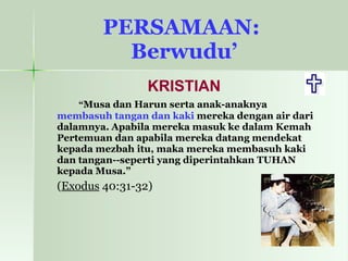 PERSAMAAN:  Berwudu’ KRISTIAN “ Musa dan Harun serta anak-anaknya  membasuh tangan dan kaki  mereka dengan air dari dalamnya.   Apabila mereka masuk ke dalam Kemah Pertemuan dan apabila mereka datang mendekat kepada mezbah itu, maka mereka membasuh kaki dan tangan--seperti yang diperintahkan TUHAN kepada Musa.”   ( Exodus  40:31-32) 