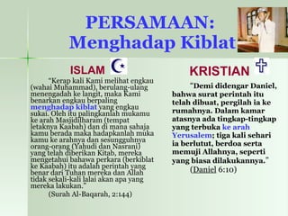PERSAMAAN:  Menghadap Kiblat ISLAM “ Kerap kali Kami melihat engkau (wahai Muhammad), berulang-ulang menengadah ke langit, maka Kami benarkan engkau berpaling  menghadap kiblat  yang engkau sukai. Oleh itu palingkanlah mukamu ke arah Masjidilharam (tempat letaknya Kaabah) dan di mana sahaja kamu berada maka hadapkanlah muka kamu ke arahnya dan sesungguhnya orang-orang (Yahudi dan Nasrani) yang telah diberikan Kitab, mereka mengetahui bahawa perkara (berkiblat ke Kaabah) itu adalah perintah yang benar dari Tuhan mereka dan Allah tidak sekali-kali lalai akan apa yang mereka lakukan.” (Surah Al-Baqarah, 2:144) KRISTIAN “ Demi didengar Daniel, bahwa surat perintah itu telah dibuat, pergilah ia ke rumahnya. Dalam kamar atasnya ada tingkap-tingkap yang terbuka  ke arah Yerusalem ; tiga kali sehari ia berlutut, berdoa serta memuji Allahnya, seperti yang biasa dilakukannya. ”  ( Daniel  6:10) 