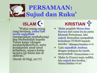 PERSAMAAN:  Sujud dan Ruku’ ISLAM “ Wahai orang-orang yang beriman,  ruku’lah serta sujudlah  (mengerjakan sembahyang) dan beribadatlah kepada Tuhan kamu (dengan mentauhidkanNya), serta kerjakanlah amal-amal kebajikan; supaya kamu berjaya (di dunia dan di akhirat).”  (Surah Al-Hajj, 22:77) KRISTIAN ‘ Maka pergilah  Musa dan Harun  dari umat itu ke pintu Khemah Pertemuan, lalu  sujud . Kemudian nampaklah kemuliaan TUHAN kepada mereka.’  ( Bilangan/Numbers  20:6)  ‘ Lalu  sujudlah Joshua  dengan mukanya ke tanah, menyembah’  ( Yosua/Joshua  5:14) ‘ Maka Ia (Yesus) maju sedikit, lalu  sujud   dan berdoa..’  ( Matius/Matthew  26:39) 
