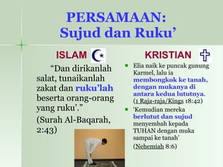 PERSAMAAN:  Sujud dan Ruku’ ISLAM “ Dan dirikanlah salat, tunaikanlah zakat dan  ruku’lah  beserta orang-orang yang ruku’.” (Surah Al-Baqarah, 2:43) KRISTIAN Elia naik ke puncak gunung Karmel, lalu ia  membongkok ke tanah, dengan mukanya di antara kedua lututnya .  ( 1 Raja-raja/Kings  18:42) ‘ Kemudian mereka  berlutut dan sujud  menyembah kepada TUHAN dengan muka sampai ke tanah’  ( Nehemiah  8:6) 