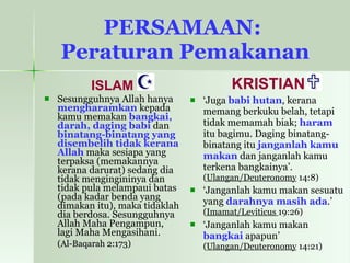 PERSAMAAN:  Peraturan Pemakanan ISLAM Sesungguhnya Allah hanya  mengharamkan  kepada kamu memakan  bangkai, darah, daging babi  dan  binatang-binatang yang disembelih tidak kerana Allah  maka sesiapa yang terpaksa (memakannya kerana darurat) sedang dia tidak mengingininya dan tidak pula melampaui batas (pada kadar benda yang dimakan itu), maka tidaklah dia berdosa. Sesungguhnya Allah Maha Pengampun, lagi Maha Mengasihani.   (Al-Baqarah 2:173) KRISTIAN ‘ Juga  babi hutan , kerana memang berkuku belah, tetapi tidak memamah biak;  haram  itu bagimu. Daging binatang-binatang itu  janganlah kamu makan  dan janganlah kamu terkena bangkainya’. ( Ulangan/Deuteronomy  14:8) ‘ Janganlah kamu makan sesuatu yang  darahnya masih ada .’  ( Imamat/Leviticus  19:26) ‘ Janganlah kamu makan  bangkai  apapun’  ( Ulangan/Deuteronomy  14:21) 