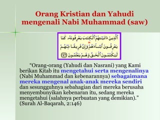 Orang Kristian dan Yahudi mengenali Nabi Muhammad (saw) “ Orang-orang (Yahudi dan Nasrani) yang Kami berikan Kitab itu  mengetahui serta mengenalinya  (Nabi Muhammad dan kebenarannya)  sebagaimana mereka mengenal anak-anak mereka sendiri  dan sesungguhnya sebahagian dari mereka berusaha menyembunyikan kebenaran itu, sedang mereka mengetahui (salahnya perbuatan yang demikian).” (Surah Al-Baqarah, 2:146) 