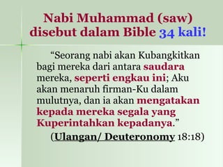Nabi Muhammad (saw) disebut dalam Bible   34 kali! “ Seorang nabi akan Kubangkitkan bagi mereka dari antara  saudara  mereka,  seperti engkau ini ; Aku akan menaruh firman-Ku dalam mulutnya, dan ia akan  mengatakan kepada mereka segala yang Kuperintahkan kepadanya .”  ( Ulangan/ Deuteronomy  18:18) 