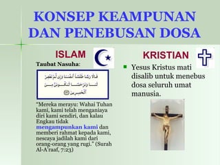 KONSEP KEAMPUNAN  DAN PENEBUSAN DOSA   ISLAM Taubat Nasuha : “ Mereka merayu: Wahai Tuhan kami, kami telah menganiaya diri kami sendiri, dan kalau Engkau tidak  mengampunkan kami  dan memberi rahmat kepada kami, nescaya jadilah kami dari orang-orang yang rugi.” (Surah Al-A’raaf, 7:23) KRISTIAN Yesus Kristus mati disalib untuk menebus dosa seluruh umat manusia.   