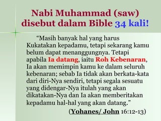 Nabi Muhammad (saw) disebut dalam Bible   34 kali! “ Masih banyak hal yang harus Kukatakan kepadamu, tetapi sekarang kamu belum dapat menanggungnya. Tetapi apabila  Ia datang , iaitu  Roh Kebenaran , Ia akan memimpin kamu ke dalam seluruh kebenaran; sebab Ia tidak akan berkata-kata dari diri-Nya sendiri, tetapi segala sesuatu yang didengar-Nya itulah yang akan dikatakan-Nya dan Ia akan memberitakan kepadamu hal-hal yang akan datang . ” ( Yohanes/ John  16:12-13)  