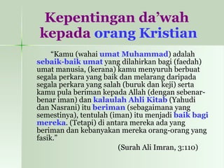 Kepentingan da’wah  kepada  orang Kristian “ Kamu (wahai  umat Muhammad ) adalah  sebaik-baik umat  yang dilahirkan bagi (faedah) umat manusia, (kerana) kamu menyuruh berbuat segala perkara yang baik dan melarang daripada segala perkara yang salah (buruk dan keji) serta kamu pula beriman kepada Allah (dengan sebenar-benar iman) dan  kalaulah Ahli Kitab  (Yahudi dan Nasrani) itu  beriman  (sebagaimana yang semestinya), tentulah (iman) itu menjadi  baik bagi mereka . (Tetapi) di antara mereka ada yang beriman dan kebanyakan mereka orang-orang yang fasik.”  (Surah Ali Imran, 3:110)  