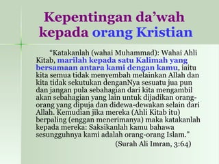 Kepentingan da’wah  kepada  orang Kristian “ Katakanlah (wahai Muhammad): Wahai Ahli Kitab,  marilah kepada satu Kalimah yang bersamaan antara kami dengan kamu , iaitu kita semua tidak menyembah melainkan Allah dan kita tidak sekutukan denganNya sesuatu jua pun dan jangan pula sebahagian dari kita mengambil akan sebahagian yang lain untuk dijadikan orang-orang yang dipuja dan didewa-dewakan selain dari Allah. Kemudian jika mereka (Ahli Kitab itu) berpaling (enggan menerimanya) maka katakanlah kepada mereka: Saksikanlah kamu bahawa sesungguhnya kami adalah orang-orang Islam.” (Surah Ali Imran, 3:64)  