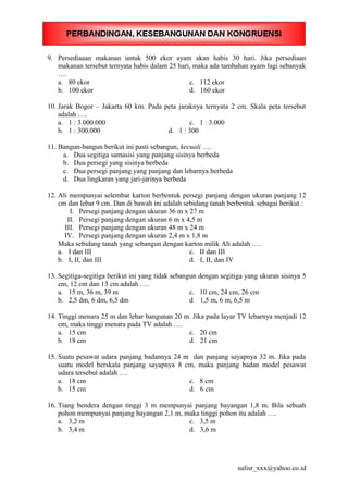 9. Persediaaan makanan untuk 500 ekor ayam akan habis 30 hari. Jika persediaan
makanan tersebut ternyata habis dalam 25 hari, maka ada tambahan ayam lagi sebanyak
….
a. 80 ekor c. 112 ekor
b. 100 ekor d. 160 ekor
10. Jarak Bogor – Jakarta 60 km. Pada peta jaraknya ternyata 2 cm. Skala peta tersebut
adalah ….
a. 1 : 3.000.000 c. 1 : 3.000
b. 1 : 300.000 d. 1 : 300
11. Bangun-bangun berikut ini pasti sebangun, kecuali ….
a. Dua segitiga samasisi yang panjang sisinya berbeda
b. Dua persegi yang sisinya berbeda
c. Dua persegi panjang yang panjang dan lebarnya berbeda
d. Dua lingkaran yang jari-jarinya berbeda
12. Ali mempunyai selembar karton berbentuk persegi panjang dengan ukuran panjang 12
cm dan lebar 9 cm. Dan di bawah ini adalah sebidang tanah berbentuk sebagai berikut :
I. Persegi panjang dengan ukuran 36 m x 27 m
II. Persegi panjang dengan ukuran 6 m x 4,5 m
III. Persegi panjang dengan ukuran 48 m x 24 m
IV. Persegi panjang dengan ukuran 2,4 m x 1,8 m
Maka sebidang tanah yang sebangun dengan karton milik Ali adalah ….
a. I dan III c. II dan III
b. I, II, dan III d. I, II, dan IV
13. Segitiga-segitiga berikut ini yang tidak sebangun dengan segitiga yang ukuran sisinya 5
cm, 12 cm dan 13 cm adalah ….
a. 15 m, 36 m, 39 m c. 10 cm, 24 cm, 26 cm
b. 2,5 dm, 6 dm, 6,5 dm d 1,5 m, 6 m, 6,5 m
14. Tinggi menara 25 m dan lebar bangunan 20 m. Jika pada layar TV lebarnya menjadi 12
cm, maka tinggi menara pada TV adalah ….
a. 15 cm c. 20 cm
b. 18 cm d. 21 cm
15. Suatu pesawat udara panjang badannya 24 m dan panjang sayapnya 32 m. Jika pada
suatu model berskala panjang sayapnya 8 cm, maka panjang badan model pesawat
udara tersebut adalah ….
a. 18 cm c. 8 cm
b. 15 cm d. 6 cm
16. Tiang bendera dengan tinggi 3 m mempunyai panjang bayangan 1,8 m. Bila sebuah
pohon mempunyai panjang bayangan 2,1 m, maka tinggi pohon itu adalah ….
a. 3,2 m c. 3,5 m
b. 3,4 m d. 3,6 m
sulisr_xxx@yahoo.co.id
 