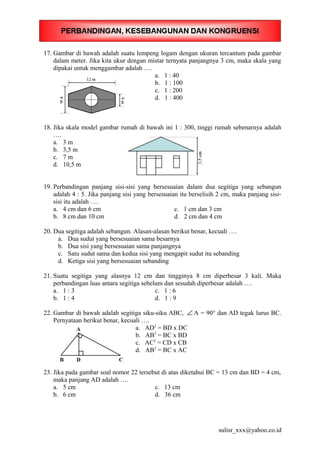 17. Gambar di bawah adalah suatu lempeng logam dengan ukuran tercantum pada gambar
dalam meter. Jika kita ukur dengan mistar ternyata panjangnya 3 cm, maka skala yang
dipakai untuk menggambar adalah ….
a. 1 : 40
b. 1 : 100
c. 1 : 200
d. 1 : 400
18. Jika skala model gambar rumah di bawah ini 1 : 300, tinggi rumah sebenarnya adalah
….
a. 3 m
b. 3,5 m
c. 7 m
d. 10,5 m
19. Perbandingan panjang sisi-sisi yang bersesuaian dalam dua segitiga yang sebangun
adalah 4 : 5. Jika panjang sisi yang bersesuaian itu berselisih 2 cm, maka panjang sisi-
sisi itu adalah ….
a. 4 cm dan 6 cm c. 1 cm dan 3 cm
b. 8 cm dan 10 cm d. 2 cm dan 4 cm
20. Dua segitiga adalah sebangun. Alasan-alasan berikut benar, kecuali ….
a. Dua sudut yang bersesuaian sama besarnya
b. Dua sisi yang bersesuaian sama panjangnya
c. Satu sudut sama dan kedua sisi yang mengapit sudut itu sebanding
d. Ketiga sisi yang bersesuaian sebanding
21. Suatu segitiga yang alasnya 12 cm dan tingginya 8 cm diperbesar 3 kali. Maka
perbandingan luas antara segitiga sebelum dan sesudah diperbesar adalah ….
a. 1 : 3 c. 1 : 6
b. 1 : 4 d. 1 : 9
22. Gambar di bawah adalah segitiga siku-siku ABC, ∠ A = 90° dan AD tegak lurus BC.
Pernyataan berikut benar, kecuali ….
a. AD2
= BD x DC
b. AB2
= BC x BD
c. AC2
= CD x CB
d. AB2
= BC x AC
23. Jika pada gambar soal nomor 22 tersebut di atas diketahui BC = 13 cm dan BD = 4 cm,
maka panjang AD adalah ….
a. 5 cm c. 13 cm
b. 6 cm d. 36 cm
sulisr_xxx@yahoo.co.id
 
