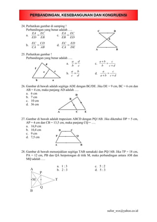 24. Perhatikan gambar di samping !
Perbandingan yang benar adalah ….
a.
EB
EC
ED
EA
= c.
ED
EC
EB
EA
=
b.
AB
CD
CA
EC
= d.
DE
ED
CA
EC
=
25. Perhatikan gambar !
Perbandingan yang benar adalah ….
a.
c
d
b
a
= c.
dc
c
b
ba
+
=
+
b.
d
b
c
a
= d.
dc
c
ba
a
+
=
+
26. Gambar di bawah adalah segitiga ADE dengan BC⁄⁄DE. Jika DE = 9 cm, BC = 6 cm dan
AB = 4 cm, maka panjang AD adalah ….
a. 6 cm
b. 7 cm
c. 10 cm
d. 36 cm
27. Gambar di bawah adalah trapesium ABCD dengan PQ//AB. Jika diketahui DP = 5 cm,
AP = 4 cm dan CB = 13,5 cm, maka panjang CQ = ….
a. 16,9 cm
b. 10,4 cm
c. 9 cm
d. 7,5 cm
28. Gambar di bawah menunjukkan segitiga TAB samakaki dan PQ//AB. Jika TP = 18 cm,
PA = 12 cm, PB dan QA berpotongan di titik M, maka perbandingan antara AM dan
MQ adalah ….
a. 1 : 3 c. 5 : 2
b. 2 : 3 d. 5 : 3
sulisr_xxx@yahoo.co.id
 