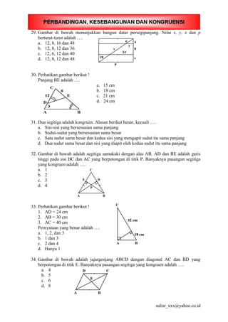 29. Gambar di bawah menunjukkan bangun datar persegipanjang. Nilai x, y, z dan p
berturut-turut adalah ….
a. 12, 8, 16 dan 48
b. 12, 8, 12 dan 36
c. 12, 6, 12 dan 40
d. 12, 8, 12 dan 48
30. Perhatikan gambar berikut !
Panjang BE adalah ….
a. 15 cm
b. 18 cm
c. 21 cm
d. 24 cm
31. Dua segitiga adalah kongruen. Alasan berikut benar, kecuali ….
a. Sisi-sisi yang bersesuaian sama panjang
b. Sudut-sudut yang bersesuaian sama besar
c. Satu sudut sama besar dan kedua sisi yang mengapit sudut itu sama panjang
d. Dua sudut sama besar dan sisi yang diapit oleh kedua sudut itu sama panjang
32. Gambar di bawah adalah segitiga samakaki dengan alas AB. AD dan BE adalah garis
tinggi pada sisi BC dan AC yang berpotongan di titik P. Banyaknya pasangan segitiga
yang kongruen adalah ….
a. 1
b. 2
c. 3
d. 4
33. Perhatikan gambar berikut !
1. AD = 24 cm
2. AB = 30 cm
3. AC = 40 cm
Pernyataan yang benar adalah ….
a. 1, 2, dan 3
b. 1 dan 3
c. 2 dan 4
d. Hanya 1
34. Gambar di bawah adalah jajargenjang ABCD dengan diagonal AC dan BD yang
berpotongan di titik E. Banyaknya pasangan segitiga yang kongruen adalah ….
a. 4
b. 5
c. 6
d. 8
sulisr_xxx@yahoo.co.id
 