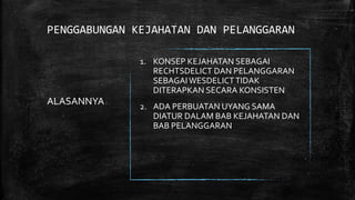 PENGGABUNGAN KEJAHATAN DAN PELANGGARAN
ALASANNYA:
1. KONSEP KEJAHATAN SEBAGAI
RECHTSDELICT DAN PELANGGARAN
SEBAGAIWESDELICTTIDAK
DITERAPKAN SECARA KONSISTEN
2. ADA PERBUATAN UYANG SAMA
DIATUR DALAM BAB KEJAHATAN DAN
BAB PELANGGARAN
 
