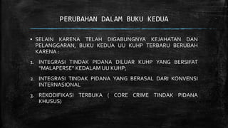 PERUBAHAN DALAM BUKU KEDUA
▪ SELAIN KARENA TELAH DIGABUNGNYA KEJAHATAN DAN
PELANGGARAN, BUKU KEDUA UU KUHP TERBARU BERUBAH
KARENA :
1. INTEGRASI TINDAK PIDANA DILUAR KUHP YANG BERSIFAT
“MALAPERSE” KEDALAM UU KUHP;
2. INTEGRASI TINDAK PIDANA YANG BERASAL DARI KONVENSI
INTERNASIONAL
3. REKODIFIKASI TERBUKA ( CORE CRIME TINDAK PIDANA
KHUSUS)
 