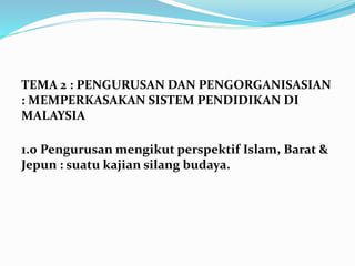 TEMA 2 : PENGURUSAN DAN PENGORGANISASIAN
: MEMPERKASAKAN SISTEM PENDIDIKAN DI
MALAYSIA
1.0 Pengurusan mengikut perspektif Islam, Barat &
Jepun : suatu kajian silang budaya.
 