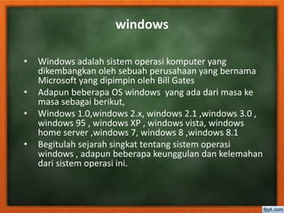 windows 
• Windows adalah sistem operasi komputer yang 
dikembangkan oleh sebuah perusahaan yang bernama 
Microsoft yang dipimpin oleh Bill Gates 
• Adapun beberapa OS windows yang ada dari masa ke 
masa sebagai berikut, 
• Windows 1.0,windows 2.x, windows 2.1 ,windows 3.0 , 
windows 95 , windows XP , windows vista, windows 
home server ,windows 7, windows 8 ,windows 8.1 
• Begitulah sejarah singkat tentang sistem operasi 
windows , adapun beberapa keunggulan dan kelemahan 
dari sistem operasi ini. 
 