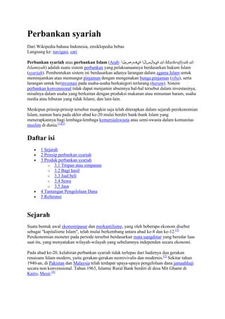 Perbankan syariah
Dari Wikipedia bahasa Indonesia, ensiklopedia bebas
Langsung ke: navigasi, cari

Perbankan syariah atau perbankan Islam (Arab: ‫ ةيمالسإلا ةيفرصملا‬al-Mashrafiyah al-
Islamiyah) adalah suatu sistem perbankan yang pelaksanaannya berdasarkan hukum Islam
(syariah). Pembentukan sistem ini berdasarkan adanya larangan dalam agama Islam untuk
meminjamkan atau memungut pinjaman dengan mengenakan bunga pinjaman (riba), serta
larangan untuk berinvestasi pada usaha-usaha berkategori terlarang (haram). Sistem
perbankan konvensional tidak dapat menjamin absennya hal-hal tersebut dalam investasinya,
misalnya dalam usaha yang berkaitan dengan produksi makanan atau minuman haram, usaha
media atau hiburan yang tidak Islami, dan lain-lain.

Meskipun prinsip-prinsip tersebut mungkin saja telah diterapkan dalam sejarah perekonomian
Islam, namun baru pada akhir abad ke-20 mulai berdiri bank-bank Islam yang
menerapkannya bagi lembaga-lembaga komersialswasta atau semi-swasta dalam komunitas
muslim di dunia.[1][2]

Daftar isi
       1 Sejarah
       2 Prinsip perbankan syariah
       3 Produk perbankan syariah
           o 3.1 Titipan atau simpanan
           o 3.2 Bagi hasil
           o 3.3 Jual beli
           o 3.4 Sewa
           o 3.5 Jasa
       4 Tantangan Pengelolaan Dana
       5 Referensi



Sejarah
Suatu bentuk awal ekonomipasar dan merkantilisme, yang oleh beberapa ekonom disebut
sebagai "kapitalisme Islam", telah mulai berkembang antara abad ke-8 dan ke-12.[3]
Perekonomian moneter pada periode tersebut berdasarkan mata uangdinar yang beredar luas
saat itu, yang menyatukan wilayah-wilayah yang sebelumnya independen secara ekonomi.

Pada abad ke-20, kelahiran perbankan syariah tidak terlepas dari hadirnya dua gerakan
renaisans Islam modern, yaitu gerakan-gerakan neorevivalis dan modernis.[2] Sekitar tahun
1940-an, di Pakistan dan Malaysia telah terdapat upaya-upaya pengelolaan dana jamaahhaji
secara non konvensional. Tahun 1963, Islamic Rural Bank berdiri di desa Mit Ghamr di
Kairo, Mesir.[4]
 