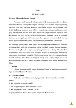 BAB I
PENDAHULUAN
1.1 Latar Belakang Perbankan Syariah
Perbankan syariah muncul di Indonesia tahun 1992 yang merupakan hal baru dalam
kerangka mekanisme sistem perbankan pada umumnya. Krisis moneter yang mengguncang
Indonesia tahun 1997 membuat perbankan konvensional lumpuh yang disebabkan oleh
kredit. Kredit yang semulanya lancar akhirnya menjadi macet sedangkan perbankan syariah
yang tertuang dalam “UU No 10/98” yang mengakuan adanya dua sistem perbankan yaitu
konvensional dan sisten syariah. Semakin berkembangnya perbankan syariah di Indonesia
dirasakan semakin perlunya sosialisasi atas apa dan bagaimana operasional Bank Syariah,
karena operasional perbankan syariah sangat berbeda dengan perbankan konvensional.
Hal ini sangat mendasar pada Bank Syariah adalah penerapan konsep bagi hasil, tata cara
perhitungan bagi hasil serta pengaruhnya prinsip bagi hasil terhadap laporan keuangan.
Dari hasil analisa, Bank Syariah yang merupakan prinsip revenue sharing dalam distribusi
pendapatannya, yang dinilai leboh cocok diterapkan pada saat ini dibandingkan prinsip profit
sharing yang dinilai kurang kompetitif. Prinsi revenue sharing, distribusi pendapatan kepada
nasabah jumlahnya lebih besar dibandingkan prinsip profit sharing. Tetapi dilihat dari
kemaslahatannya prinsip profit sharing merupakan yang paling sesuai dengan prinsip syariah
Islam.
1.2 Tujuan
Tujuan dibuatnya makalah tentang “Perbankan Syariah” ini adalah untuk memenuhi
tugas mata kuliah Seminar Akuntansi
1.3 Rumusan Masalah
Berdasarkan latar belakang tersebut yang menjadi pokok permasalahan makalah ini
adalah:
1. Apa Pengertian Perbankan Syariah?
2. Apa saja prinsip-prinsip dalam Perbankan Syariah?
3. Apa saja Produk –Produk Perbankan Syariah?
4.Apa saja Perbedaan Produk Bank Syariah dengan Bank Konvensional?

1

 