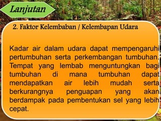 2. Faktor Kelembaban / Kelembapan Udara
Kadar air dalam udara dapat mempengaruhi
pertumbuhan serta perkembangan tumbuhan.
Tempat yang lembab menguntungkan bagi
tumbuhan di mana tumbuhan dapat
mendapatkan air lebih mudah serta
berkurangnya penguapan yang akan
berdampak pada pembentukan sel yang lebih
cepat.
Lanjutan
 