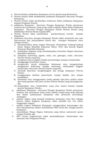 10
a. Peserta Pemilu melakukan Kampanye di luar jadual yang ditentukan;
b. Peserta Pemilu tidak medaftarkan pelaksana Kampanye dan/atau Petugas
Kampanye;
c. Peserta Pemilu tidak memberikan tembusan daftar pelaksana Kampanye
kepada Pengawas Pemilu;
d. pelaksana Kampanye dan/atau Petugas Kampanye Pemilu pertemuan
terbatas dan pertemuan tatap muka tidak terdaftar dalam daftar Pelaksana
Kampanye dan/atau Petugas Kampanye Pemilu Peserta Pemilu yang
didaftarkan Peserta Pemilu kepada KPU;
e. Peserta Pemilu tidak memberikan pemberitahuan tertulis kepada
Kepolisian;
f. pelaksana dan/atau petugas kampanye Pemilu tidak mematuhi tata cara
penyusunan dan penyampaian materi dan larangan kampanye yaitu
sebagai berikut :
1) mempersoalkan dasar negara Pancasila, Pembukaan Undang-Undang
Dasar Negara Republik Indonesia Tahun 1945, dan bentuk Negara
Kesatuan Republik Indonesia;
2) melakukan kegiatan yang membahayakan keutuhan Negara Kesatuan
Republik Indonesia;
3) menghina seseorang, agama, suku, ras, golongan, calon, dan/atau
Peserta Pemilu yang lain;
4) menghasut dan mengadu domba perseorangan ataupun masyarakat;
5) mengganggu ketertiban umum;
6) mengancam untuk melakukan kekerasan atau menganjurkan
penggunaan kekerasan kepada seseorang, sekelompok anggota
masyarakat, dan/atau Peserta Pemilu yang lain;
7) merusak dan/atau menghilangkan alat peraga kampanye Peserta
Pemilu;
8) menggunakan fasilitas pemerintah, tempat ibadah, dan tempat
pendidikan;
9) membawa atau menggunakan tanda gambar dan/atau atribut selain
dari tanda gambar dan/atau atribut Peserta Pemilu yang bersangkutan;
dan
10) menjanjikan atau memberikan uang atau materi lainnya kepada
peserta Kampanye Pemilu.
g. pelaksana Kampanye dan/atau Petugas Kampanye Pemilu pertemuan
terbatas dan pertemuan tatap muka adalah orang-orang yang dilarang
ikut dalam pelaksanaan kampanye oleh peraturan perundang-
undangan;
h. pejabat negara yang menjadi pelaksana kampanye atau ikut sebagai
peserta dalam kegiatan kampanye tidak memiliki ijin cuti diluar
tanggungan negara;
i. pejabat negara Pelaksana Kampanye menggunakan kewenangan dan
atau kekuasaannya dalam memobilisasi PNS untuk ikut sebagai peserta
kampanye;
j. memobilisasi Warga Negara Indonesia yang belum memenuhi syarat
sebagai Pemilih; dan
k. KPU sesuai tingkatannya tidak menindaklanjuti rekomendasi dan
masukan dari Pengawas Pemilu.
 