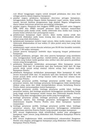 12
cuti diluar tanggungan negara untuk menjadi pelaksana dan atau ikut
sebagai peserta dalam kegiatan kampanye;
e. pejabat negara pelaksana kampanye dan/atau petugas kampanye,
menggunakan fasilitas Negara dalam kampanye rapat umum, iklan media
massa, kecuali fasilitas pengamanan bagi pejabat Negara sebagaimana
diatur dalam ketentuan peraturan perundang-undangan.
f. pejabat negara, Pimpinan dan Anggota DPRD yang menjadi calon Anggota
DPR, DPD dan DPRD menjadi pemeran iklan layanan masyarakat
institusinya pada media cetak, media elektronik atau media luar ruang 6
(enam) bulan sebelum hari pemungutan suara .
g. pelaksanaan kampanye rapat umum, iklan media massa cetak dan
elektronik dilakukan pada masa tenang dan atau dilaksanakan diluar
jadual yang telah ditentukan;
h. pelaksanaan kampanye melalui rapat umum, iklan media massa cetak dan
elektronik dilaksanakan di luar waktu 21 (dua puluh satu) hari yang telah
ditentukan;
i. pelaksanaan rapat umum dimulai sebelum jam 09.00 dan berakhir melebihi
pukul 17.00 waktu setempat;
j. jumlah peserta kampanye melebihi daya tampung tempat pelaksanaan
kampanye;
k. terdapat pelaksana, petugas dan atau peserta kampanye yang membawa
atau menggunakan tanda gambar, simbol-simbol, panji, pataka, dan atau
bendera yang bukan tanda gambar atau atribut lain dari peserta pemilihan
umum yang bersangkutan;
l. pelaksana Kampanye melakukan pemasangan iklan kampanye secara
kumulatif lebih dari 10 (sepuluh) spot dan berdurasi lebih dari 30 (tiga
puluh) detik untuk setiap stasiun televisi setiap hari selama masa
Kampanye Pemilu;
m. pelaksana Kampanye melakukan pemasangan iklan kampanye di radio
secara kumulatif lebih dari 10 (sepuluh) spot dan berdurasi lebih dari 60
(enam puluh) detik untuk setiap stasiun radio setiap hari selama masa
Kampanye Pemilu;
n. lembaga penyiaran publik, lembaga penyiaran publik lokal, lembaga
penyiaran swasta, dan lembaga penyiaran berlangganan tidak memberikan
alokasi yang sama dan tidak memperlakukan secara berimbang Peserta
Pemilu dalam menyampaikan materi kampanye;
o. lembaga penyiaran publik, lembaga penyiaran publik lokal, lembaga
penyiaran swasta, dan lembaga penyiaran berlangganan memberikan harga
yang tinggi untuk kampanye media massa dan elektronik kepada Peserta
Pemilu yang akan menggunakan jasa media yang bersangkutan;
p. lembaga penyiaran publik, lembaga penyiaran publik lokal, lembaga
penyiaran swasta, dan lembaga penyiaran berlangganan melakukan
diskriminasi kepada Peserta Pemilu atas iklan kampanye layanan
masyarakat;
q. lembaga penyiaran publik, lembaga penyiaran publik lokal, lembaga
penyiaran swasta, dan lembaga penyiaran berlangganan melakukan
pemberitaan aktivitas Peserta Pemilu yang menjadi larangan kampanye;
r. KPU sesuai tingkatannya tidak memberikan sanksi atas pelanggaran
kampanye rapat umum yang dilakukan oleh Pelaksana Kampanye Peserta
Pemilu; dan
s. KPU sesuai tingkatannya tidak menindaklanjuti rekomendasi Pengawas
Pemilu atas dugaan pelanggaran kampanye yang dilakukan oleh Pelaksana
Kampanye Peserta Pemilu.
 