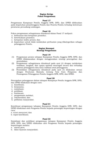 13
Bagian Ketiga
Fokus Pengawasan
Pasal 17
Pengawasan Kampanye Pemilu Anggota DPR, DPD, dan DPRD difokuskan
pada kepatuhan penyelenggara Pemilu dan Peserta Pemilu terhadap ketentuan
peraturan perundang-undangan.
Pasal 18
Fokus pengawasan sebagaimana dimaksud dalam Pasal 17 meliputi:
a. kebenaran dan ketepatan prosedur;
b. keterbukaan prosedur;
c. ketepatan waktu proses; dan
d. kepatuhan untuk tidak melakukan perbuatan yang dikategorikan sebagai
pelanggaran Pemilu.
Bagian Keempat
Strategi Pengawasan
Pasal 19
(1) Pengawasan proses tahapan Kampanye Pemilu Anggota DPR, DPD, dan
DPRD dilaksanakan dengan menggunakan strategi pencegahan dan
penindakan.
(2) Pengawasan sebagaimana dimaksud pada ayat (1) dengan melakukan
tindakan, langkah, dan upaya optimal mencegah secara dini terhadap
potensi pelanggaran dan/atau indikasi awal pelanggaran.
(3) Penindakan sebagaimana dimaksud pada ayat (1) dilakukan sesuai
dengan Peraturan Bawaslu tentang Tata Cara Pelaporan dan
Penanganan Pelanggaran Pemilu Anggota DPR, DPD, dan DPRD.
Pasal 20
Pencegahan pelanggaran dalam tahapan Kampanye Pemilu Anggota DPR, DPD,
dan DPRD dilakukan dengan cara:
a. koordinasi;
b. kerjasama;
c. sosialisasi;
d. publikasi;
e. himbauan;
f. pengawasan melekat;
g. rekomendasi; dan
h. pelibatan masyarakat.
Pasal 21
Koordinasi pengawasan tahapan Kampanye Pemilu Anggota DPR, DPD, dan
DPRD dilakukan oleh Pengawas Pemilu kepada pemangku kepentingan dengan
cara:
a. surat menyurat; dan
b. rapat koordinasi;
Pasal 22
Sosialisasi dan publikasi pengawasan tahapan Kampanye Pemilu Anggota
DPR, DPD, dan DPRD dilakukan oleh Pengawas Pemilu kepada pemangku
kepentingan melalui:
a. siaran pers;
b. iklan layanan masyarakat;
 
