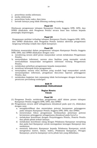 14
c. penerbitan media informasi;
d. media elektronik;
e. penerbitan buku saku; dan/atau
f. metode lainnya yang tidak dilarang undang-undang.
Pasal 23
Himbauan pengawasan tahapan Kampanye Pemilu Anggota DPR, DPD, dan
DPRD dilakukan oleh Pengawas Pemilu secara lisan dan tulisan kepada
pemangku kepentingan.
Pasal 24
Pengawasan melekat terhadap tahapan Kampanye Pemilu Anggota DPR, DPD,
dan DPRD dilakukan oleh Pengawas Pemilu melalui aktivitas pengawasan
langsung terhadap subjek dan objek kampanye.
Pasal 25
Pelibatan masyarakat dalam pengawasan tahapan Kampanye Pemilu Anggota
DPR, DPD, dan DPRD dilakukan dengan cara:
a. mendorong secara aktif peran masyarakat untuk melakukan Pengawasan
Pemilu;
b. menyediakan informasi, sarana atau fasilitas yang memadai untuk
memudahkan masyarakat mengakses informasi tentang Pengawasan
Pemilu;
c. melakukan pelatihan pengawasan kepada masyarakat;
d. membuat kelompok kerja pengawasan;
e. menyiapkan sarana atau fasilitas yang mudah bagi masyarakat untuk
menyampaikan informasi, pengaduan dan/atau laporan pelanggaran
Pemilu; dan
f. melakukan kegiatan lain sepanjang tidak bertentangan dengan ketentuan
peraturan perundang-undangan.
BAB IV
MEKANISME PENGAWASAN
Bagian Kesatu
Umum
Pasal 26
(1) Pengawas Pemilu melakukan pengawasan aktif dalam proses tahapan
Kampanye Pemilu Anggota DPR, DPD, dan DPRD.
(2) Pengawasan secara aktif sebagaimana dimaksud pada ayat (1), dilakukan
dengan cara:
a. mengidentifikasi dan memetakan potensi kerawanan pelanggaran
pada tahapan Kampanye Pemilu Anggota DPR, DPD, dan DPRD;
b. menentukan fokus pengawasan berdasarkan pemetaan potensi
kerawanan pelanggaran sebagaimana dimaksud pada huruf a;
c. melakukan koordinasi dengan Penyelenggara Pemilu, Peserta Pemilu
dan pihak-pihak terkait lainnya.
d. melakukan koordinasi ulang dengan Pelaksana Kampanye menjelang
dan pada hari Kampanye untuk menegaskan larangan Kampanye dan
sanksinya;
e. meminta dokumen Kampanye kepada Pelaksana Kampanye untuk
mengetahui materi, lokasi, waktu, Pelaksana Kampanye, Petugas
Kampanye, peserta kampanye serta pihak lain yang dilibatkan;
 