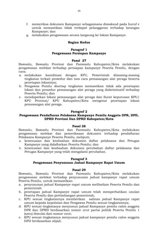 15
f. memeriksa dokumen Kampanye sebagaimana dimaksud pada huruf e
untuk memastikan tidak terdapat pelanggaran terhadap larangan
Kampanye; dan
g. melakukan pengawasan secara langsung ke lokasi Kampanye.
Bagian Kedua
Paragraf 1
Pengawasan Persiapan Kampanye
Pasal 27
Bawaslu, Bawaslu Provinsi dan Panwaslu Kabupaten/Kota melakukan
pengawasan melekat terhadap persiapan kampanye Peserta Pemilu, dengan
cara;
a. melakukan koordinasi dengan KPU, Pemerintah dimasing-masing
tingkatan terkait prosedur dan tata cara pemasangan alat peraga beserta
penetapan lokasinya;
b. Pengawas Pemilu disetiap tingkatan memastikan tidak ada penetapan
lokasi dan prosedur pemasangan alat peraga yang diskriminatif terhadap
Peserta Pemilu; dan
c. mendapatkan lokasi pemasangan alat peraga dan Surat keputusan KPU/
KPU Provinsi/ KPU Kabupaten/Kota mengenai penetapan lokasi
pemasangan alat peraga.
Paragraf 2
Pengawasan Pendaftaran Pelaksana Kampanye Pemilu Anggota DPR, DPD,
DPRD Provinsi Dan DPRD Kabupaten/Kota
Pasal 28
Bawaslu, Bawaslu Provinsi dan Panwaslu Kabupaten/Kota melakukan
pengawasan melekat dan pemeriksaan dokumen terhadap pendaftaran
Pelaksana Kampanye Peserta Pemilu, meliputi;
a. kesesuaian dan keabsahan dokumen daftar pelaksana dan Petugas
Kampanye yang didaftarkan Peserta Pemilu; dan
b. kesesuaian dan keabsahan dokumen perubahan daftar pelaksana dan
Petugas Kampanye yang telah mengalami perubahan.
Paragraf 3
Pengawasan Penyusunan Jadual Kampanye Rapat Umum
Pasal 29
Bawaslu, Bawaslu Provinsi dan Panwaslu Kabupaten/Kota melakukan
pengawasan melekat terhadap penyusunan jadual kampanye rapat umum
Peserta Pemilu, untuk memastikan:
a. penyusunan jadual Kampanye rapat umum melibatkan Peserta Pemilu dan
pemerintah
b. penetapan jadual Kampanye rapat umum telah memperhatikan usulan
Peserta Pemilu dan pertimbangan pemerintah,
c. KPU sesuai tingkatannya memberikan salinan jadual Kampanye rapat
umum kepada kepolisian dan Pengawas Pemilu sesuai tingkatannya;
d. KPU sesuai tingkatanya menyusun jadual Kampanye pemilu calon anggota
DPR dan DPRD berdasarkan nomor urut partai politik Peserta Pemilu 1
(satu) dimulai dari nomor urut;
e. KPU sesuai tingkatanya menyusun jadual kampanye pemilu calon anggota
DPD berdasarkan abjad;
 