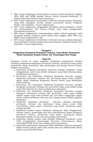 16
f. KPU sesuai tingkatanya menyerahkan susunan jadual kampanye anggota
DPR, DPD dan DPRD kepada Peserta Pemilu selambat-lambatnya 14
(empat belas) hari sebelum masa kampanye;
g. KPU sesuai tingkatanya memberikan tembusan susunan jadual kampanye
yang telah disepakati tersebut kepada pemerintah daerah, Pengawas
Pemilu, dan kepolisian sesuai tingkatannya;
h. KPU sesuai tingkatanya mengadakan perbaikan jadual kampanye setelah
ada pemberitahuan dari Peserta Pemilu yang tidak menggunakan
kesempatan kampanye;
i. KPU sesuai tingkatannya menyampaikan salinan jadual kampanye hasil
perbaikan kepada pengurus partai politik calon anggota DPR, DPD, dan
DPRD sesuai tingkatannya; dan
j. KPU sesuai tingkatanya memberikan tembusan susunan jadual kampanye
hasil perbaikan tersebut kepada pemerintah daerah, Pengawas Pemilu, dan
kepolisian sesuai tingkatannya.
Paragraf 4
Pengawasan Kampanye Pertemuan Terbatas, Tatap Muka, Penyebaran
Bahan Kampanye Kepada Umum, dan Pemasangan Alat Peraga
Pasal 30
Pengawas Pemilu di setiap tingkatan melakukan pengawasan melekat
terhadap pelaksanaan kampanye pertemuan terbatas, pertemuan tatap muka,
penyebaran bahan Kampanye, dan pemasangan alat peraga Peserta Pemilu,
dengan memastikan:
a. kepatuhan Pelaksana Kampanye dan/atau petugas kampanye untuk
menggunakan materi dan metode kampanye yang tidak dilarang dalam
pelaksanaan kampanye;
b. kesesuaian dan keabsahan Pelaksana Kampanye dan/atau petugas
kampanye pertemuan terbatas dan pertemuan tatap muka terdaftar
dalam daftar Pelaksana Kampanye Peserta Pemilu yang didaftarkan
Peserta Pemilu;
c. kesesuaian dan keabsahan Pelaksana Kampanye dan/atau petugas
kampanye pertemuan terbatas dan pertemuan tatap muka adalah orang
yang tidak dilarang ikut dalam pelaksanaan kampanye;
d. kebenaran dan keabsahan Pelaksana Kampanye dan/atau petugas
kampanye pertemuan terbatas dan pertemuan tatap muka adalah
pejabat negara yang telah memiliki ijin cuti diluar tanggungan negara
untuk menjadi pelaksana dan atau ikut sebagai peserta dalam kegiatan
kampanye;
e. kepatuhan pelaksana kampanye dan/atau petugas kampanye
pertemuan terbatas dan pertemuan tatap muka untuk tidak
memobilisasi warga negara Indonesia yang belum memenuhi syarat
sebagai pemilih;
f. kepatuhan pejabat negara Pelaksana Kampanye tidak menggunakan
fasilitas negara, kewenangan dan atau kekuasaannya dalam kampanye
pertemuan terbatas, pertemuan tatap muka, penyebaran Bahan
Kampanye kepada umum, dan pemasangan alat peraga;
g. kepatuhan pejabat negara yang menjadi Pelaksana Kampanye untuk
tidak menggunakan kewenangan dan/atau kekuasaannya dalam
memobilisasi PNS untuk ikut sebagai peserta kampanye;
h. kepatuhan pelaksanaan kampanye tidak melakukan aktivitas kampanye
dalam bentuk apapun pada masa tenang dan atau dilaksanakan diluar
jadual yang telah ditentukan;
 