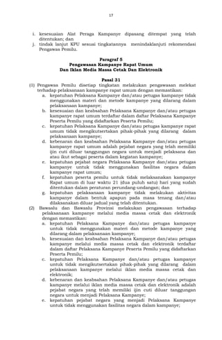 17
i. kesesuaian Alat Peraga Kampanye dipasang ditempat yang telah
ditentukan; dan
j. tindak lanjut KPU sesuai tingkatannya menindaklanjuti rekomendasi
Pengawas Pemilu.
Paragraf 5
Pengawasan Kampanye Rapat Umum
Dan Iklan Media Massa Cetak Dan Elektronik
Pasal 31
(1) Pengawas Pemilu disetiap tingkatan melakukan pengawasan melekat
terhadap pelaksanaan kampanye rapat umum dengan memastikan:
a. kepatuhan Pelaksana Kampanye dan/atau petugas kampanye tidak
menggunakan materi dan metode kampanye yang dilarang dalam
pelaksanaan kampanye;
b. kesesuaian dan keabsahan Pelaksana Kampanye dan/atau petugas
kampanye rapat umum terdaftar dalam daftar Pelaksana Kampanye
Peserta Pemilu yang didaftarkan Peserta Pemilu;
c. kepatuhan Pelaksana Kampanye dan/atau petugas kampanye rapat
umum tidak mengikutsertakan pihak-pihak yang dilarang dalam
pelaksanaan kampanye;
d. kebenaran dan keabsahan Pelaksana Kampanye dan/atau petugas
kampanye rapat umum adalah pejabat negara yang telah memiliki
ijin cuti diluar tanggungan negara untuk menjadi pelaksana dan
atau ikut sebagai peserta dalam kegiatan kampanye;
e. kepatuhan pejabat negara Pelaksana Kampanye dan/atau petugas
kampanye untuk tidak menggunakan fasilitas negara dalam
kampanye rapat umum;
f. kepatuhan peserta pemilu untuk tidak melaksanakan kampanye
Rapat umum di luar waktu 21 (dua puluh satu) hari yang sudah
ditentukan dalam peraturan perundang-undangan; dan
g. kepatuhan pelaksanaan kampanye tidak melakukan aktivitas
kampanye dalam bentuk apapun pada masa tenang dan/atau
dilaksanakan diluar jadual yang telah ditentukan.
(2) Bawaslu dan Bawaslu Provinsi melakukan pengawasan terhadap
pelaksanaan kampanye melalui media massa cetak dan elektronik
dengan memastikan:
a. kepatuhan Pelaksana Kampanye dan/atau petugas kampanye
untuk tidak menggunakan materi dan metode kampanye yang
dilarang dalam pelaksanaan kampanye;
b. kesesuaian dan keabsahan Pelaksana Kampanye dan/atau petugas
kampanye melalui media massa cetak dan elektronik terdaftar
dalam daftar Pelaksana Kampanye Peserta Pemilu yang didaftarkan
Peserta Pemilu;
c. kepatuhan Pelaksana Kampanye dan/atau petugas kampanye
untuk tidak mengikutsertakan pihak-pihak yang dilarang dalam
pelaksanaan kampanye melalui iklan media massa cetak dan
elektronik;
d. kebenaran dan keabsahan Pelaksana Kampanye dan/atau petugas
kampanye melalui iklan media massa cetak dan elektronik adalah
pejabat negara yang telah memiliki ijin cuti diluar tanggungan
negara untuk menjadi Pelaksana Kampanye;
e. kepatuhan pejabat negara yang menjadi Pelaksana Kampanye
untuk tidak menggunakan fasilitas negara dalam kampanye;
 