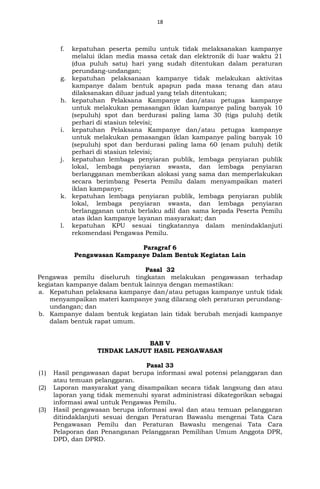 18
f. kepatuhan peserta pemilu untuk tidak melaksanakan kampanye
melalui iklan media massa cetak dan elektronik di luar waktu 21
(dua puluh satu) hari yang sudah ditentukan dalam peraturan
perundang-undangan;
g. kepatuhan pelaksanaan kampanye tidak melakukan aktivitas
kampanye dalam bentuk apapun pada masa tenang dan atau
dilaksanakan diluar jadual yang telah ditentukan;
h. kepatuhan Pelaksana Kampanye dan/atau petugas kampanye
untuk melakukan pemasangan iklan kampanye paling banyak 10
(sepuluh) spot dan berdurasi paling lama 30 (tiga puluh) detik
perhari di stasiun televisi;
i. kepatuhan Pelaksana Kampanye dan/atau petugas kampanye
untuk melakukan pemasangan iklan kampanye paling banyak 10
(sepuluh) spot dan berdurasi paling lama 60 (enam puluh) detik
perhari di stasiun televisi;
j. kepatuhan lembaga penyiaran publik, lembaga penyiaran publik
lokal, lembaga penyiaran swasta, dan lembaga penyiaran
berlangganan memberikan alokasi yang sama dan memperlakukan
secara berimbang Peserta Pemilu dalam menyampaikan materi
iklan kampanye;
k. kepatuhan lembaga penyiaran publik, lembaga penyiaran publik
lokal, lembaga penyiaran swasta, dan lembaga penyiaran
berlangganan untuk berlaku adil dan sama kepada Peserta Pemilu
atas iklan kampanye layanan masyarakat; dan
l. kepatuhan KPU sesuai tingkatannya dalam menindaklanjuti
rekomendasi Pengawas Pemilu.
Paragraf 6
Pengawasan Kampanye Dalam Bentuk Kegiatan Lain
Pasal 32
Pengawas pemilu diseluruh tingkatan melakukan pengawasan terhadap
kegiatan kampanye dalam bentuk lainnya dengan memastikan:
a. Kepatuhan pelaksana kampanye dan/atau petugas kampanye untuk tidak
menyampaikan materi kampanye yang dilarang oleh peraturan perundang-
undangan; dan
b. Kampanye dalam bentuk kegiatan lain tidak berubah menjadi kampanye
dalam bentuk rapat umum.
BAB V
TINDAK LANJUT HASIL PENGAWASAN
Pasal 33
(1) Hasil pengawasan dapat berupa informasi awal potensi pelanggaran dan
atau temuan pelanggaran.
(2) Laporan masyarakat yang disampaikan secara tidak langsung dan atau
laporan yang tidak memenuhi syarat administrasi dikategorikan sebagai
informasi awal untuk Pengawas Pemilu.
(3) Hasil pengawasan berupa informasi awal dan atau temuan pelanggaran
ditindaklanjuti sesuai dengan Peraturan Bawaslu mengenai Tata Cara
Pengawasan Pemilu dan Peraturan Bawaslu mengenai Tata Cara
Pelaporan dan Penanganan Pelanggaran Pemilihan Umum Anggota DPR,
DPD, dan DPRD.
 