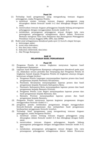 19
Pasal 34
(1) Terhadap hasil pengawasan yang mengandung temuan dugaan
pelanggaran, maka Pengawas Pemilu:
a. membuat uraian tentang temuan dugaan pelanggaran yang
dituangkan dalam formulir model A-2 dan dilengkapi dengan bukti
awal;
b. meneruskan temuan dugaan pelanggaran kepada bidang penanganan
pelanggaran dengan menggunakan formulir model A-3;
c. melakukan penanganan pelanggaran sesuai dengan tata cara
penanganan pelanggaran sebagaimana diatur dalam Peraturan
Bawaslu mengenai Tata Cara Pelaporan dan Penanganan Pelanggaran
Pemilihan Umum Anggota DPR, DPD, dan DPRD.
(2) Bukti awal sebagaimana dimaksud pada ayat (1) huruf a dapat berupa:
a. keterangan saksi;
b. surat atau dokumen;
c. foto dan/atau video;
d. dokumen elektronik; dan/atau
e. Alat Peraga Kampanye.
BAB VI
PELAPORAN HASIL PENGAWASAN
Pasal 35
(1) Pengawas Pemilu di semua tingkatan menyusun laporan hasil
Pengawasan Kampanye.
(2) Laporan hasil Pengawasan Kampanye sebagaimana dimaksud pada ayat
(1), dilakukan secara periodik dan berjenjang dari Pengawas Pemilu di
tingkatan bawah kepada Pengawas Pemilu di tingkatan atasnya dengan
ketentuan sebagai berikut:
a. Pengawas Pemilu Lapangan menyampaikan laporan proses dan hasil
pengawasan kepada Panwaslu Kecamatan;
b. Panwaslu Kecamatan menyampaikan laporan proses dan hasil
pengawasan kepada Panwaslu Kabupaten/Kota;
c. Panwaslu Kabupaten/Kota menyampaikan laporan proses dan hasil
pengawasan kepada Bawaslu Provinsi;
d. Pengawas Pemilu Luar Negeri menyampaikan laporan proses dan
hasil pengawasan kepada Bawaslu; dan
e. Bawaslu Provinsi menyampaikan laporan proses dan hasil
pengawasan kepada Bawaslu.
(3) Pengawas Pemilu menyusun laporan kegiatan pengawasan dengan
menggunakan formulir model A-1.
(4) pengawas pemilu melakukan pengawasan dengan menggunakan
formulir-formulir pengawasan dan melaporkan hasil pengawasan
berdasarkan penggunaan formulir tersebut.
(5) Terhadap hasil pengawasan yang mengandung temuan dugaan
pelanggaran, maka Pengawas Pemilu:
a. membuat uraian tentang temuan dugaan pelanggaran yang
dituangkan dalam formulir model A-2 dan dilengkapi dengan bukti
awal;
b. meneruskan temuan dugaan pelanggaran kepada bidang
penanganan pelanggaran dengan menggunakan formulir model A-3;
dan
c. melakukan penanganan pelanggaran sesuai dengan tata cara
penanganan pelanggaran sebagaimana diatur dalam Peraturan
 