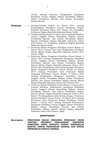 2
Umum tentang Pedoman Pengawasan Kampanye
Pemilihan Umum Anggota Dewan Perwakilan Rakyat,
Dewan Perwakilan Daerah, dan Dewan Perwakilan
Rakyat Daerah;
Mengingat : 1. Undang-Undang Nomor 15 Tahun 2011 tentang
Penyelenggara Pemilihan Umum (Lembaran Negara
Republik Indonesia Tahun 2011 Nomor 101, Tambahan
Lembaran Negara Republik Indonesia Nomor 5246);
2. Undang-Undang Nomor 8 Tahun 2012 tentang Pemilihan
Umum Anggota Dewan Perwakilan Rakyat, Dewan
Perwakilan Daerah, dan Dewan Perwakilan Rakyat
Daerah (Lembaran Negara Republik Indonesia Tahun
2012 Nomor 117, Tambahan Lembaran Negara Republik
Indonesia Nomor 5316);
3. Peraturan Badan Pengawas Pemilihan Umum Nomor 13
Tahun 2012 tentang Tata Cara Pengawasan Pemilihan
Umum (Berita Negara Republik Indonesia Tahun 2013
Nomor 1080);
4. Peraturan Badan Pengawas Pemilihan Umum Nomor 4
Tahun 2013 tentang Pengawasan Kampanye Pemilihan
Umum Anggota Dewan Perwakilan Rakyat, Dewan
Perwakilan Daerah, dan Dewan Perwakilan Rakyat
Daerah (Berita Negara Republik Indonesia Tahun 2013
Nomor 625) sebagaimana telah diubah dengan Peraturan
Badan Pengawas Pemilihan Umum Nomor 12 Tahun
2013 tentang Perubahan Atas Peraturan Badan
Pengawas Pemilihan Umum Nomor 4 Tahun 2013
tentang Pengawasan Kampanye Pemilihan Umum
Anggota Dewan Perwakilan Rakyat, Dewan Perwakilan
Daerah, dan Dewan Perwakilan Rakyat Daerah (Berita
Negara Republik Indonesia Tahun 2013 Nomor 791);
5. Peraturan Komisi Pemilihan Umum Nomor 1 Tahun 2013
tentang Pedoman Pelaksanaan Kampanye Pemilihan
Umum Anggota Dewan Perwakilan Rakyat, Dewan
Perwakilan Daerah, dan Dewan Perwakilan Rakyat
Daerah (Berita Negara Republik Indonesia Tahun 2013
Nomor 77) sebagaimana telah diubah dengan Peraturan
Komisi Pemilihan Umum Nomor 15 Tahun 2013 tentang
Perubahan Atas Peraturan Komisi Pemilihan Umum
Nomor 1 Tahun 2013 tentang Pedoman Pelaksanaan
Kampanye Pemilihan Umum Anggota Dewan Perwakilan
Rakyat, Dewan Perwakilan Daerah, dan Dewan
Perwakilan Rakyat Daerah (Berita Negara Republik
Indonesia Tahun 2013 Nomor 1060);
MEMUTUSKAN:
Menetapkan : PERATURAN BADAN PENGAWAS PEMILIHAN UMUM
TENTANG PEDOMAN PENGAWASAN KAMPANYE
PEMILIHAN UMUM ANGGOTA DEWAN PERWAKILAN
RAKYAT, DEWAN PERWAKILAN DAERAH, DAN DEWAN
PERWAKILAN RAKYAT DAERAH.
 