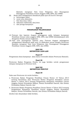 20
Bawaslu mengenai Tata Cara Pelaporan dan Penanganan
Pelanggaran Pemilihan Umum Anggota DPR, DPD, dan DPRD.
(6) Bukti awal sebagaimana dimaksud pada ayat (4) huruf a berupa:
a. keterangan saksi;
b. surat atau dokumen;
c. foto dan/atau video;
d. dokumen elektronik; dan/atau
e. alat peraga kampanye.
BAB VII
PENANGANAN PELANGGARAN
Pasal 36
(1) Temuan dan laporan dugaan pelanggaran pada tahapan kampanye
Pemilihan Umum calon anggota DPR, DPD, dan DPRD ditindaklanjuti oleh
Pengawas Pemilu sesuai tingkatan.
(2) Tata cara penanganan laporan atau Temuan dugaan pelanggaran
sebagaimana dimaksud pada ayat (1) dilakukan sesuai dengan Peraturan
Bawaslu mengenai Tata Cara Pelaporan dan Penanganan Pelanggaran
Pemilihan Umum Anggota DPR, DPD, dan DPRD.
BAB VIII
KETENTUAN LAIN-LAIN
Pasal 37
Pengawasan dana kampanye akan diatur tersendiri dalam Peraturan Bawaslu.
Pasal 38
Peraturan Badan Pengawas Pemilu ini juga berlaku untuk pengawasan
tahapan kampanye di Provinsi Aceh.
BAB VIII
KETENTUAN PENUTUP
Pasal 39
Pada saat Peraturan ini mulai berlaku:
a. Peraturan Badan Pengawas Pemilihan Umum Nomor 12 Tahun 2013
tentang Perubahan Atas Peraturan Badan Pengawas Pemilihan Umum
Nomor 4 Tahun 2013 tentang Pengawasan Kampanye Pemilihan Umum
Anggota Dewan Perwakilan Rakyat, Dewan Perwakilan Daerah, dan Dewan
Perwakilan Rakyat Daerah; dan
b. Peraturan Badan Pengawas Pemilihan Umum Nomor 4 Tahun 2013 tentang
Pengawasan Kampanye Pemilihan Umum Anggota Dewan Perwakilan
Rakyat, Dewan Perwakilan Daerah, dan Dewan Perwakilan Rakyat Daerah
dicabut dan dinyatakan tidak berlaku.
 